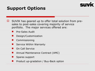Support Options
 SUVIK has geared up to offer total solution from pre-
sales to post-sales covering majority of service
portfolio. The major services offered are:
 Pre-Sales Audit
 Design/Customization
 Commissioning
 Service Within Warranty
 On Call Service
 Annual Maintenance Contract (AMC)
 Spares support
 Product up-gradation / Buy-Back option
 