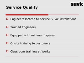 Service Quality
 Engineers located to service Suvik installations
 Trained Engineers
 Equipped with minimum spares
 Onsite training to customers
 Classroom training at Works
 