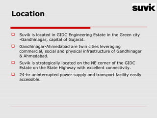 Location
 Suvik is located in GIDC Engineering Estate in the Green city
-Gandhinagar, capital of Gujarat.
 Gandhinagar-Ahmedabad are twin cities leveraging
commercial, social and physical infrastructure of Gandhinagar
& Ahmedabad.
 Suvik is strategically located on the NE corner of the GIDC
Estate on the State Highway with excellent connectivity.
 24-hr uninterrupted power supply and transport facility easily
accessible.
 