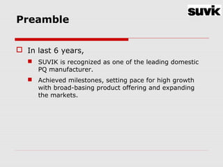 Preamble
 In last 6 years,
 SUVIK is recognized as one of the leading domestic
PQ manufacturer.
 Achieved milestones, setting pace for high growth
with broad-basing product offering and expanding
the markets.
 