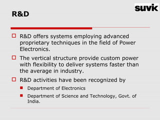R&D
 R&D offers systems employing advanced
proprietary techniques in the field of Power
Electronics.
 The vertical structure provide custom power
with flexibility to deliver systems faster than
the average in industry.
 R&D activities have been recognized by
 Department of Electronics
 Department of Science and Technology, Govt. of
India.
 