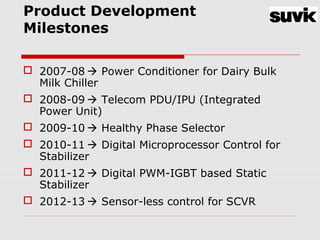 Product Development
Milestones
 2007-08  Power Conditioner for Dairy Bulk
Milk Chiller
 2008-09  Telecom PDU/IPU (Integrated
Power Unit)
 2009-10  Healthy Phase Selector
 2010-11  Digital Microprocessor Control for
Stabilizer
 2011-12  Digital PWM-IGBT based Static
Stabilizer
 2012-13  Sensor-less control for SCVR
 