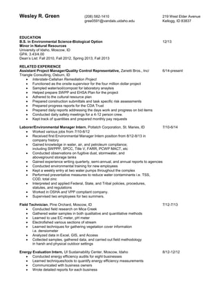 Wesley R. Green (208) 582-1410 219 West Elder Avenue
gree0591@vandals.uidaho.edu Kellogg, ID 83837
EDUCATION
B.S. in Environmental Science-Biological Option 12/13
Minor in Natural Resources
University of Idaho, Moscow, ID
GPA: 3.43/4.00
Dean’s List: Fall 2010, Fall 2012, Spring 2013, Fall 2013
RELATED EXPERIENCE
Assistant Project Manager/Quality Control Representative, Zanetti Bros., Inc/ 6/14-present
Triangle Consulting, Osburn, ID
 Interstate-Callahan Remediation Project
 Functioned as the onsite supervisor for the four million dollar project
 Sampled water/soil/compost for laboratory anaylsis
 Helped prepare SWPP and EHSA Plan for the project
 Adhered to the cultural resource plan
 Prepared construction submittals and task specific risk assessments
 Prepared progress reports for the CDA Trust
 Prepared daily reports addressing the days work and progress on bid items
 Conducted daily safety meetings for a 4-12 person crew.
 Kept track of quantities and prepared monthly pay requests
Laborer/Environmental Manager Intern, Potlatch Corporation, St. Maries, ID 7/10-6/14
 Worked various jobs from 7/10-8/12
 Received first Environmental Manager Intern position from 8/12-8/13 in
company history
 Gained knowledge in water, air, and petroleum compliance;
including SWPPP, SPCC, Title V, FARR, PCWP MACT, etc
 Conducted observations on fugitive dust, stormwater, and
aboveground storage tanks
 Gained experience writing quarterly, semi-annual, and annual reports to agencies
 Conducted environmental training for new employees
 Kept a weekly entry at two water pumps throughout the complex
 Performed preventative measures to reduce water contaminants i.e. TSS,
COD, total zinc
 Interpreted and applied Federal, State, and Tribal policies, procedures,
statutes, and regulations
 Worked in OSHA and VPP compliant company.
 Supervised two employees for two summers.
Field Technician, Pine Orchard, Moscow, ID 7/12-7/13
 Conducted field research on Mica Creek
 Gathered water samples in both qualitative and quantitative methods
 Learned to use EC meter, pH meter
 Electrofished various sections of stream
 Learned techniques for gathering vegetation cover information
i.e. densiometer
 Analyzed data in Excel, GIS, and Access
 Collected samples, gathered data, and carried out field methodology
in harsh and physical outdoor settings
Energy Evaluation Intern, UI Sustainability Center, Moscow, Idaho 8/12-12/12
 Conducted energy efficiency audits for eight businesses
 Learned techniques/tools to quantify energy efficiency measurements
 Communicated with business owners
 Wrote detailed reports for each business
 