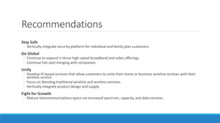 Recommendations
Stay Safe
◦ Vertically integrate security platform for individual and family plan customers.
Go Global
◦ Continue to expand U-Verse high-speed broadband and video offerings.
◦ Continue hot-spot merging with companies.
Unify
◦ Develop IP-based services that allow customers to unite their home or business wireline services with their
wireless service.
◦ Focus on blending traditional wireline and wireless services.
◦ Vertically integrate product design and supply.
Fight for Growth
◦ Mature telecommunications space via increased spectrum, capacity, and data services.
 