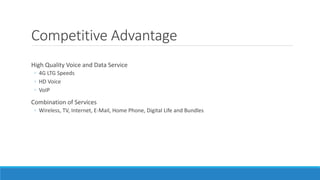 Competitive Advantage
High Quality Voice and Data Service
◦ 4G LTG Speeds
◦ HD Voice
◦ VoIP
Combination of Services
◦ Wireless, TV, Internet, E-Mail, Home Phone, Digital Life and Bundles
 