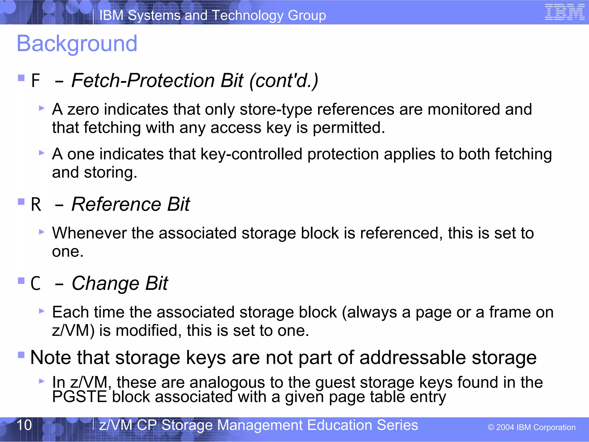 IBM Systems and Technology Group
© 2004 IBM Corporation
04/27/15
z/VM CP Storage Management Education Series10
Background
 F – Fetch-Protection Bit (cont'd.)
A zero indicates that only store-type references are monitored and
that fetching with any access key is permitted.
A one indicates that key-controlled protection applies to both fetching
and storing.
 R – Reference Bit
Whenever the associated storage block is referenced, this is set to
one.
 C – Change Bit
Each time the associated storage block (always a page or a frame on
z/VM) is modified, this is set to one.
 Note that storage keys are not part of addressable storage
In z/VM, these are analogous to the guest storage keys found in the
PGSTE block associated with a given page table entry
 