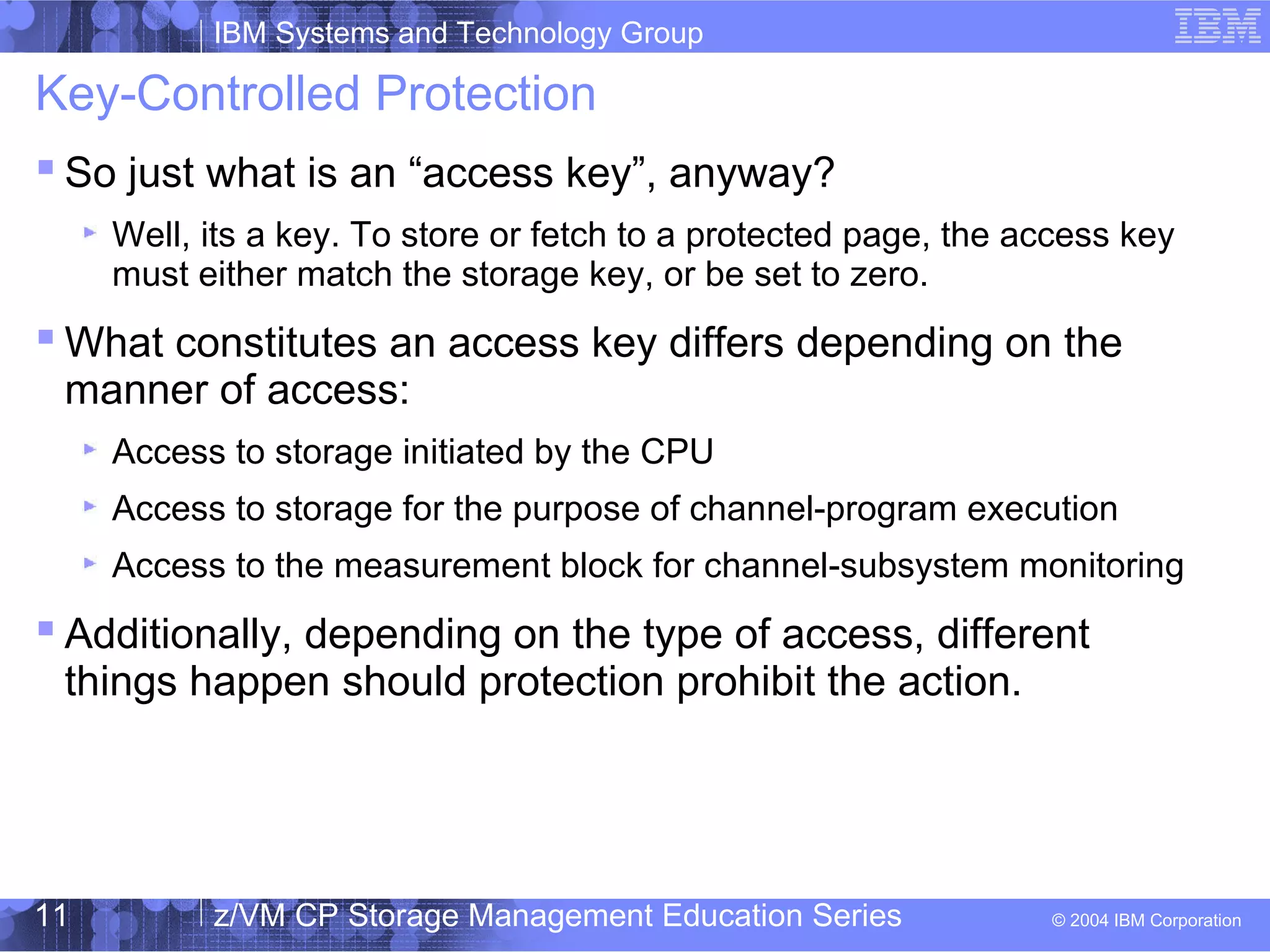 IBM Systems and Technology Group
© 2004 IBM Corporation
04/27/15
z/VM CP Storage Management Education Series11
Key-Controlled Protection
 So just what is an “access key”, anyway?
Well, its a key. To store or fetch to a protected page, the access key
must either match the storage key, or be set to zero.
 What constitutes an access key differs depending on the
manner of access:
Access to storage initiated by the CPU
Access to storage for the purpose of channel-program execution
Access to the measurement block for channel-subsystem monitoring
 Additionally, depending on the type of access, different
things happen should protection prohibit the action.
 