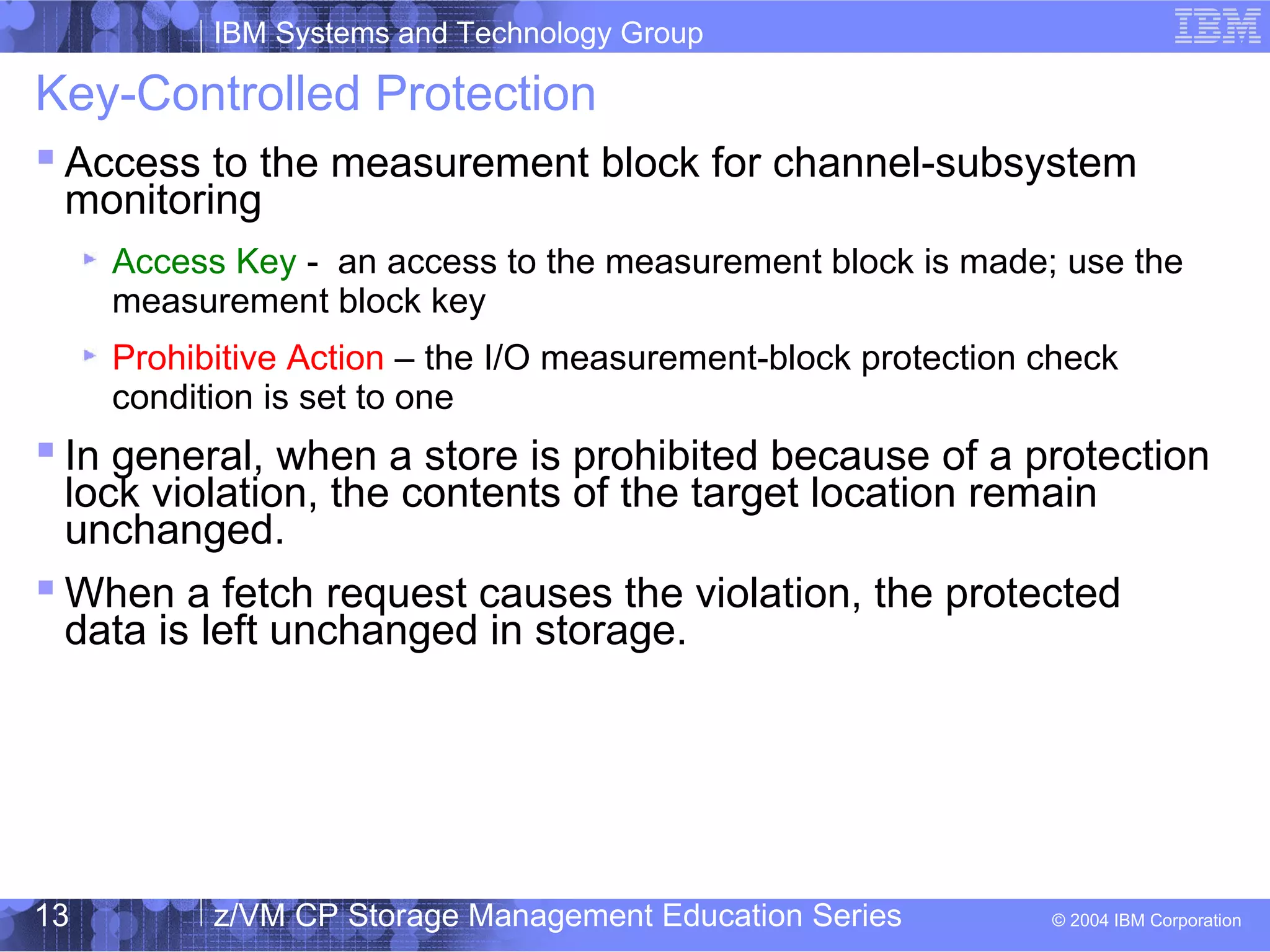 IBM Systems and Technology Group
© 2004 IBM Corporation
04/27/15
z/VM CP Storage Management Education Series13
Key-Controlled Protection
 Access to the measurement block for channel-subsystem
monitoring
Access Key - an access to the measurement block is made; use the
measurement block key
Prohibitive Action – the I/O measurement-block protection check
condition is set to one
 In general, when a store is prohibited because of a protection
lock violation, the contents of the target location remain
unchanged.
 When a fetch request causes the violation, the protected
data is left unchanged in storage.
 
