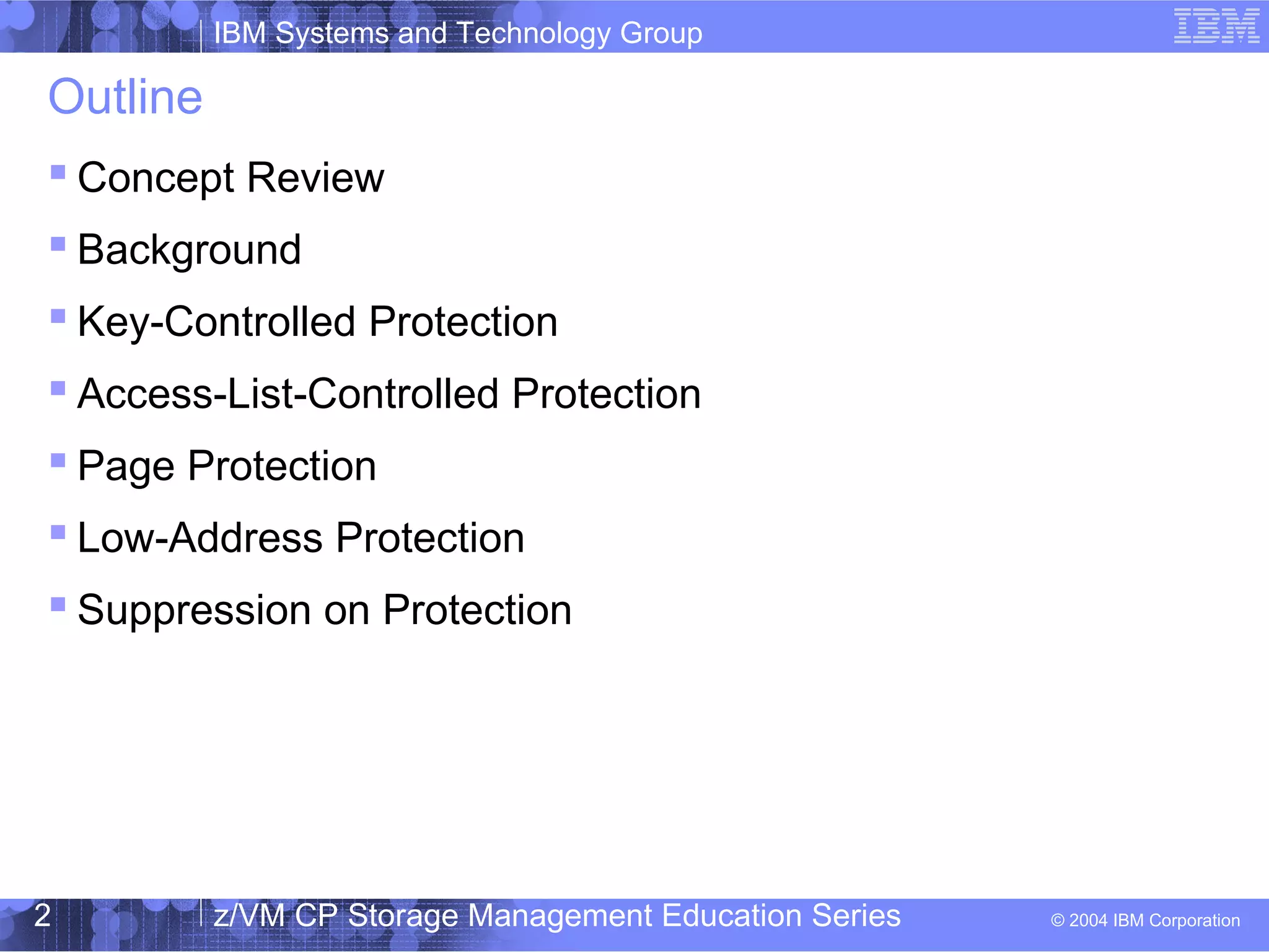 IBM Systems and Technology Group
© 2004 IBM Corporation
04/27/15
z/VM CP Storage Management Education Series2
Outline
 Concept Review
 Background
 Key-Controlled Protection
 Access-List-Controlled Protection
 Page Protection
 Low-Address Protection
 Suppression on Protection
 
