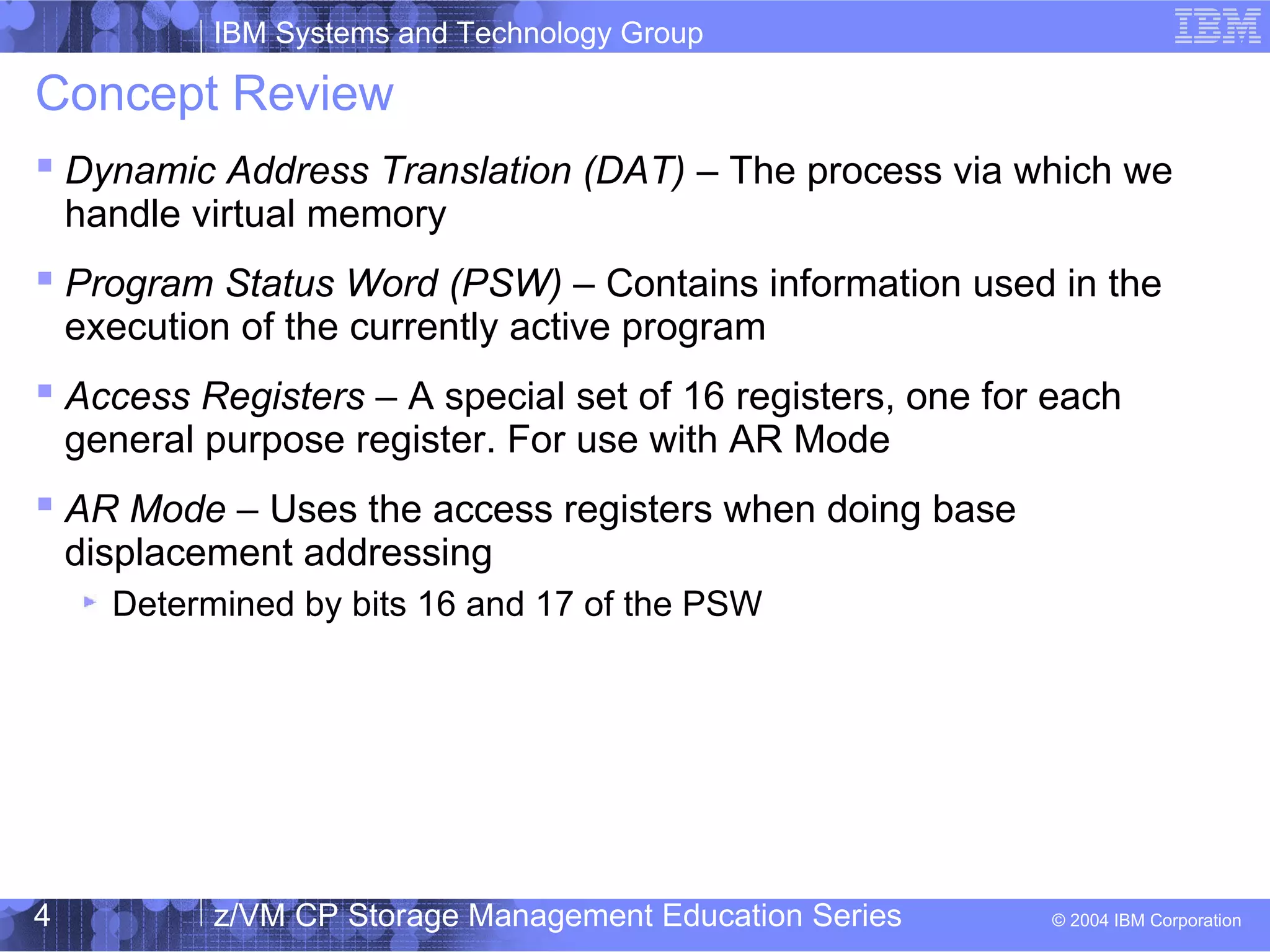 IBM Systems and Technology Group
© 2004 IBM Corporation
04/27/15
z/VM CP Storage Management Education Series4
Concept Review
 Dynamic Address Translation (DAT) – The process via which we
handle virtual memory
 Program Status Word (PSW) – Contains information used in the
execution of the currently active program
 Access Registers – A special set of 16 registers, one for each
general purpose register. For use with AR Mode
 AR Mode – Uses the access registers when doing base
displacement addressing
Determined by bits 16 and 17 of the PSW
 