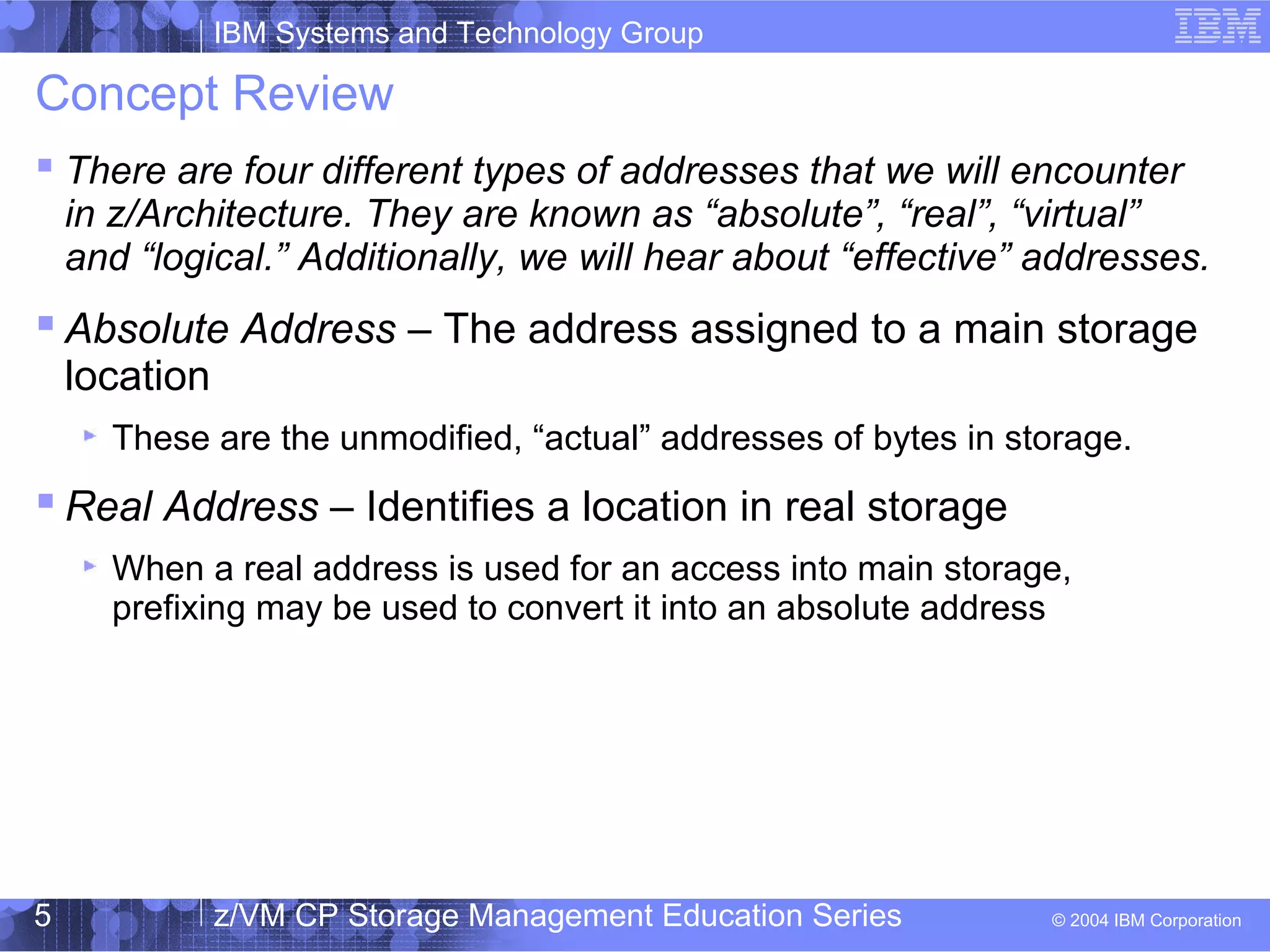 IBM Systems and Technology Group
© 2004 IBM Corporation
04/27/15
z/VM CP Storage Management Education Series5
Concept Review
 There are four different types of addresses that we will encounter
in z/Architecture. They are known as “absolute”, “real”, “virtual”
and “logical.” Additionally, we will hear about “effective” addresses.
 Absolute Address – The address assigned to a main storage
location
These are the unmodified, “actual” addresses of bytes in storage.
 Real Address – Identifies a location in real storage
When a real address is used for an access into main storage,
prefixing may be used to convert it into an absolute address
 
