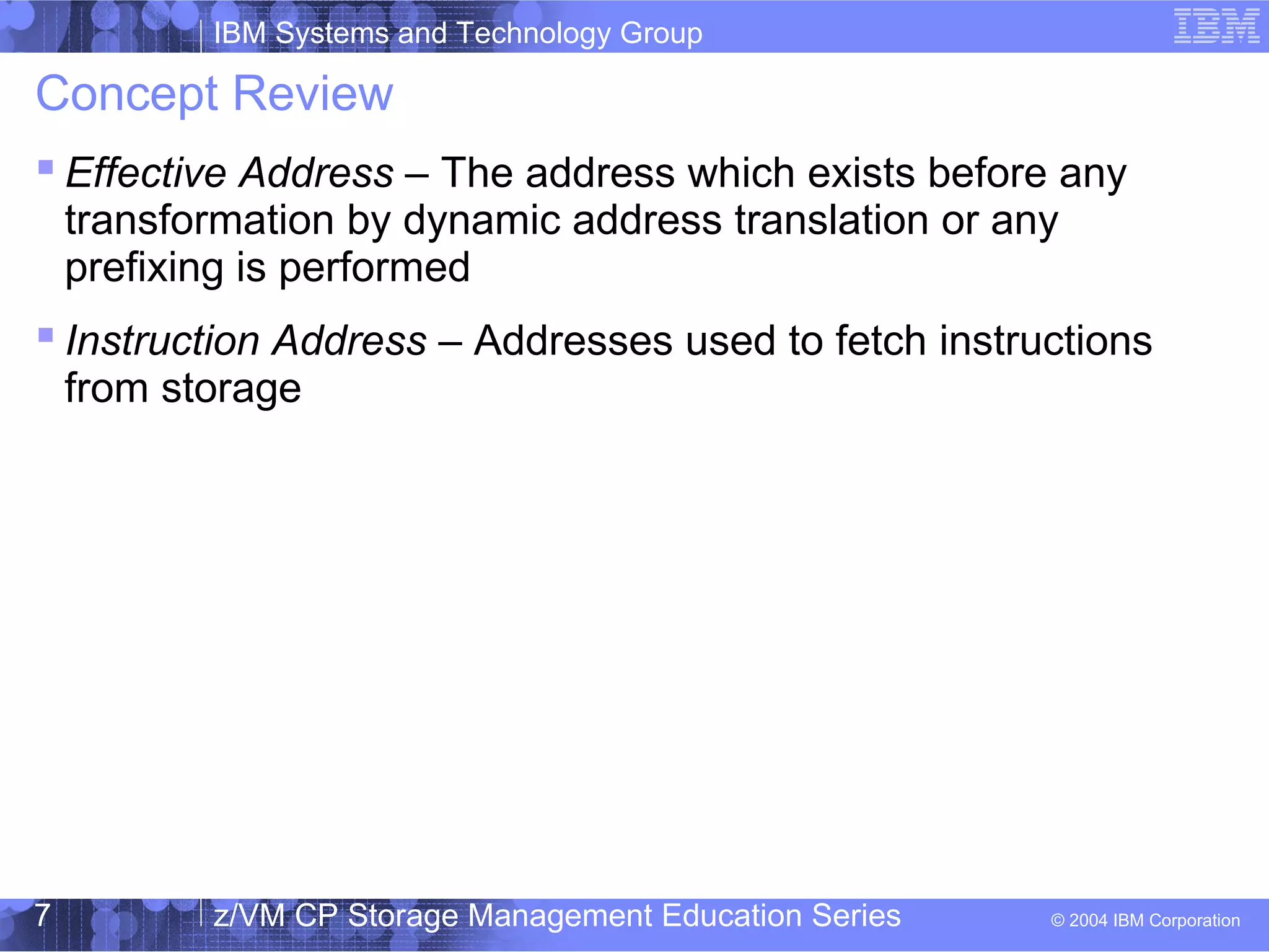 IBM Systems and Technology Group
© 2004 IBM Corporation
04/27/15
z/VM CP Storage Management Education Series7
Concept Review
 Effective Address – The address which exists before any
transformation by dynamic address translation or any
prefixing is performed
 Instruction Address – Addresses used to fetch instructions
from storage
 