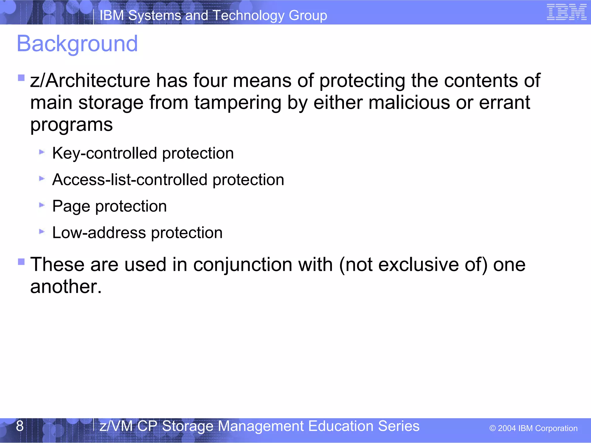 IBM Systems and Technology Group
© 2004 IBM Corporation
04/27/15
z/VM CP Storage Management Education Series8
Background
 z/Architecture has four means of protecting the contents of
main storage from tampering by either malicious or errant
programs
Key-controlled protection
Access-list-controlled protection
Page protection
Low-address protection
 These are used in conjunction with (not exclusive of) one
another.
 