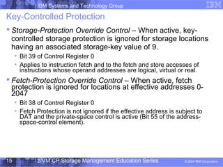 IBM Systems and Technology Group
© 2004 IBM Corporation
04/27/15
z/VM CP Storage Management Education Series15
Key-Controlled Protection
 Storage-Protection Override Control – When active, key-
controlled storage protection is ignored for storage locations
having an associated storage-key value of 9.
Bit 39 of Control Register 0
Applies to instruction fetch and to the fetch and store accesses of
instructions whose operand addresses are logical, virtual or real.
 Fetch-Protection Override Control – When active, fetch
protection is ignored for locations at effective addresses 0-
2047
Bit 38 of Control Register 0
Fetch Protection is not ignored if the effective address is subject to
DAT and the private-space control is active (Bit 55 of the address-
space-control element).
 