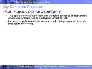 IBM Systems and Technology Group
© 2004 IBM Corporation
04/27/15
z/VM CP Storage Management Education Series16
Key-Controlled Protection
 Fetch-Protection Override Control (cont'd.)
This applies to instruction fetch and the fetch accesses of instructions
whose operand addresses are logical, virtual or real.
It does not apply to fetch accesses made for the purpose of channel-
subsystem monitoring.
 