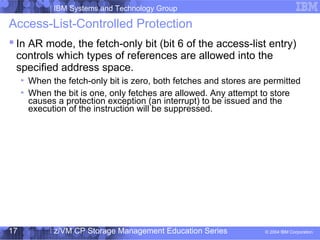 IBM Systems and Technology Group
© 2004 IBM Corporation
04/27/15
z/VM CP Storage Management Education Series17
Access-List-Controlled Protection
 In AR mode, the fetch-only bit (bit 6 of the access-list entry)
controls which types of references are allowed into the
specified address space.
When the fetch-only bit is zero, both fetches and stores are permitted
When the bit is one, only fetches are allowed. Any attempt to store
causes a protection exception (an interrupt) to be issued and the
execution of the instruction will be suppressed.
 