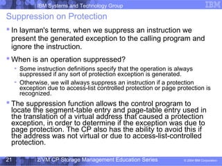 IBM Systems and Technology Group
© 2004 IBM Corporation
04/27/15
z/VM CP Storage Management Education Series21
Suppression on Protection
 In layman's terms, when we suppress an instruction we
present the generated exception to the calling program and
ignore the instruction.
 When is an operation suppressed?
Some instruction definitions specify that the operation is always
suppressed if any sort of protection exception is generated.
Otherwise, we will always suppress an instruction if a protection
exception due to access-list controlled protection or page protection is
recognized.
 The suppression function allows the control program to
locate the segment-table entry and page-table entry used in
the translation of a virtual address that caused a protection
exception, in order to determine if the exception was due to
page protection. The CP also has the ability to avoid this if
the address was not virtual or due to access-list-controlled
protection.
 