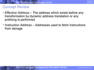 IBM Systems and Technology Group
© 2004 IBM Corporation
04/27/15
z/VM CP Storage Management Education Series7
Concept Review
 Effective Address – The address which exists before any
transformation by dynamic address translation or any
prefixing is performed
 Instruction Address – Addresses used to fetch instructions
from storage
 