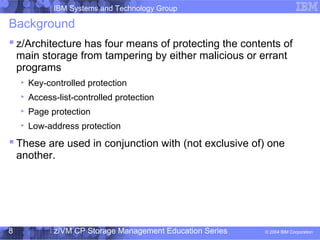 IBM Systems and Technology Group
© 2004 IBM Corporation
04/27/15
z/VM CP Storage Management Education Series8
Background
 z/Architecture has four means of protecting the contents of
main storage from tampering by either malicious or errant
programs
Key-controlled protection
Access-list-controlled protection
Page protection
Low-address protection
 These are used in conjunction with (not exclusive of) one
another.
 