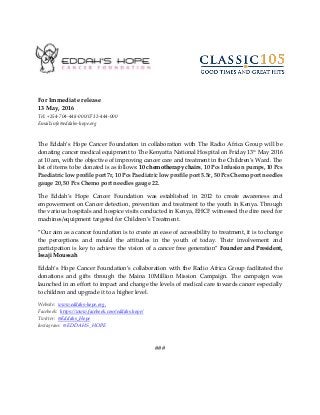 For Immediate release
13 May, 2016
Tel: +254-704-448-000/0732-444-000
Email:info@eddahs-hope.org
The Eddah’s Hope Cancer Foundation in collaboration with The Radio Africa Group will be
donating cancer medical equipment to The Kenyatta National Hospital on Friday 13th May 2016
at 10 am, with the objective of improving cancer care and treatment in the Children’s Ward. The
list of items to be donated is as follows: 10 chemotherapy chairs, 10 Pcs Infusion pumps, 10 Pcs
Paediatric low profile port 7r, 10 Pcs Paediatric low profile port 5.5r, 50 Pcs Chemo port needles
gauge 20, 50 Pcs Chemo port needles gauge 22.
The Eddah’s Hope Cancer Foundation was established in 2012 to create awareness and
empowerment on Cancer detection, prevention and treatment to the youth in Kenya. Through
the various hospitals and hospice visits conducted in Kenya, EHCF witnessed the dire need for
machines/equipment targeted for Children’s Treatment.
“Our aim as a cancer foundation is to create an ease of accessibility to treatment, it is to change
the perceptions and mould the attitudes in the youth of today. Their involvement and
participation is key to achieve the vision of a cancer free generation” Founder and President,
Issaji Moussah
Eddah’s Hope Cancer Foundation’s collaboration with the Radio Africa Group facilitated the
donations and gifts through the Maina 10Million Mission Campaign. The campaign was
launched in an effort to impact and change the levels of medical care towards cancer especially
to children and upgrade it to a higher level.
Website: www.eddahs-hope.org,
Facebook: https://www.facebook.com/eddahs.hope/
Twitter: @Eddahs_Hope
Instagram: @EDDAHS_HOPE
###
 