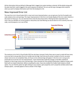 All the information that we defined in Message field is logged into output window as desired. All the details along with
the plain text that I used is logged in the same sequence as defined. You can use the Log a message action anytime
when you want to display information each time the breakpoint is hit.
New improved Error List
The new Error List in Visual Studio 2015 is now much more improved where you can get your live list of compiler and
code analysis errors and warnings. The major improvements in the Error List include display of the error code, linked to a
document on that issue. You can click that link to view the document online. Filtering has been expanded much
more. One can still filter on current project or document, but now filtering can also be done on error severity, the error
code, a set of projects or on a set of files.
The maximum error limit in Visual Studio 2015 has also been removed. Earlier there was no way to really tell how many
errors we had in one go when the error number was too high. Each time we fix certain numbers of errors, we were
shown more errors on compilation Now, all of your errors and warnings will appear in the Error List in one go.Let’s
practically try to see the error list improvements. I have intentionally made few changes in the Main method of
program.cs class to get some errors and warnings. I have removed var from products declaration, added an empty catch
block with an empty finally block. Before compiling the code, I have also enabled the Enable Code Analysis on Build
option. You can find this option by right clicking on your project, open properties and in properties window select Code
Analysis option , normally appears at last as shown in the image.
 