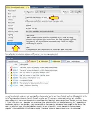 Now when we compile that code we get few errors and warning as expected.
we see here that we get errors and warnings from the compiler and as well from the code analyzer. CS as a prefix to the
error/warning code represents that it is through compiler and CC represents code analyzers here. We got all the
expected warnings and errors. Notice that errors and warnings have their respective symbols. The tabs at the top shows
2 Errors, 5 Warnings and 1 Message. You can choose these options to filter and see what you need. Let’s say you don’t
want to see Warnings and Messages, then you can click on the respective tabs above to see only Error list. Notice that
every error code is in the form of a link when you click on any error code, it redirects you to its documentation
page.Let’s click on CS 0103 i.e. the first error saying “The name ‘products’ does not exist in the current context”.
 