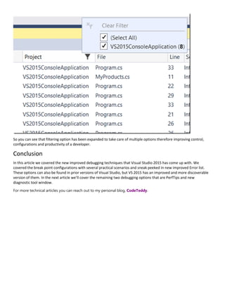 So you can see that filtering option has been expanded to take care of multiple options therefore improving control,
configurations and productivity of a developer.
Conclusion
In this article we covered the new improved debugging techniques that Visual Studio 2015 has come up with. We
covered the break point configurations with several practical scenarios and sneak peeked in new improved Error list.
These options can also be found in prior versions of Visual Studio, but VS 2015 has an improved and more discoverable
version of them. In the next article we’ll cover the remaining two debugging options that are PerfTips and new
diagnostic tool window.
For more technical articles you can reach out to my personal blog, CodeTeddy.
 