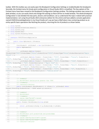 toolbar. With this toolbar you can easily open the Breakpoint Configuration Settings or enable/disable the breakpoint.
Secondly, the Context menu for break point configuration in Visual Studio 2015 is simplified. The few options of the
Context menu have been moved to the Breakpoint Configuration Settings window. The Settings window now comes in a
peek window, so you can easily check and change the settings as there will be no modal window. The whole breakpoint
configuration is now divided into two parts, Actions and Conditions. Let us understand the topic in detail with practical
implementation.I am using Visual Studio 2015 enterprise edition for this article and have added a console application
named VS2015ConsoleApplication in my Visual Studio.Let’s say we have a MyProduct class containing product as an
entity specific basic operations like fetching the product, returning the list of products as shown below.
1: using System;
2: using System.Collections.Generic;
3: using System.Linq;
4: using System.Text;
5: using System.Threading.Tasks;
6:
7: namespace VS2015ConsoleApplication
8: {
9: public class MyProducts :IProducts
10: {
11: List<Product> _allProduct = new List<Product>();
12: public MyProducts()
13: {
14: _allProduct.Add(new Product
{ProductCode="0001",ProductName="IPhone",ProductPrice="60000",ProductType="Phone",ProductDescription="Apple
IPhone" } );
15: _allProduct.Add(new Product { ProductCode = "0002", ProductName = "Canvas", ProductPrice =
"20000", ProductType = "Phone", ProductDescription = "Micromax phone" });
16: _allProduct.Add(new Product { ProductCode = "0003", ProductName = "IPad", ProductPrice =
"30000", ProductType = "Tab", ProductDescription = "Apple IPad" });
17: _allProduct.Add(new Product { ProductCode = "0004", ProductName = "Nexus", ProductPrice =
"30000", ProductType = "Phone", ProductDescription = "Google Phone" });
18: _allProduct.Add(new Product { ProductCode = "0005", ProductName = "S6", ProductPrice =
"40000", ProductType = "Phone", ProductDescription = "Samsung phone" });
19:
20: }
21:
22: /// <summary>
23: /// FetchProduct having price greater that 3000
24: /// </summary>
25: /// <returns></returns>
26: public List<Product> FetchProduct() => (from p in _allProduct where
Convert.ToInt32(p.ProductPrice) > 30000 select p).ToList();
27:
28: /// <summary>
29: /// FetchProduct
30: /// </summary>
31: /// <param name="pCode"></param>
32: /// <returns></returns>
33: public Product FetchProduct(string pCode)
34: {
35: return _allProduct.Find(p => p.ProductCode == pCode);
36: }
37:
38: /// <summary>
39: /// FetchProduct with productCode and productName
40: /// </summary>
41: /// <param name="productCode"></param>
42: /// <param name="productName"></param>
43: /// <returns></returns>
 