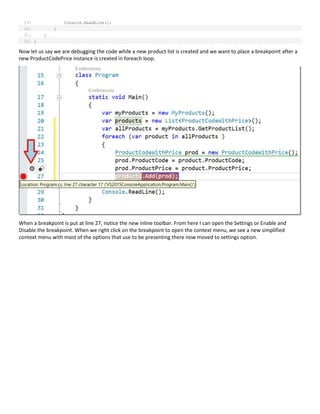 29: Console.ReadLine();
30: }
31: }
32: }
Now let us say we are debugging the code while a new product list is created and we want to place a breakpoint after a
new ProductCodePrice instance is created in foreach loop.
When a breakpoint is put at line 27, notice the new inline toolbar. From here I can open the Settings or Enable and
Disable the breakpoint. When we right click on the breakpoint to open the context menu, we see a new simplified
context menu with most of the options that use to be presenting there now moved to settings option.
 