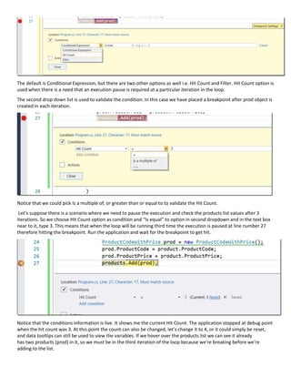 The default is Conditional Expression, but there are two other options as well i.e. Hit Count and Filter. Hit Count option is
used when there is a need that an execution pause is required at a particular iteration in the loop.
The second drop down list is used to validate the condition. In this case we have placed a breakpoint after prod object is
created in each iteration.
Notice that we could pick Is a multiple of, or greater than or equal to to validate the Hit Count.
Let’s suppose there is a scenario where we need to pause the execution and check the products list values after 3
iterations. So we choose Hit Count option as condition and “Is equal” to option in second dropdown and in the text box
near to it, type 3. This means that when the loop will be running third time the execution is paused at line number 27
therefore hitting the breakpoint. Run the application and wait for the breakpoint to get hit.
Notice that the conditions information is live. It shows me the current Hit Count. The application stopped at debug point
when the hit count was 3. At this point the count can also be changed, let’s change it to 4, or it could simply be reset,
and data tooltips can still be used to view the variables. If we hover over the products list we can see it already
has two products (prod) in it, so we must be in the third iteration of the loop because we're breaking before we're
adding to the list.
 