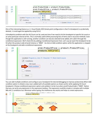 One of the interesting feature w.r.t. Visual Studio 2015 break point configuration is that if a breakpoint is accidentally
deleted , it could again be applied by using Ctrl+Z.
A breakpoint condition with the Hit Count can be used any time if we need to hit the breakpoint at specific hit count or
at some particular interval of hits. This is normally useful while processing lists of items and in recursive methods. Even
though the application is still running, another condition can also be selected to be added, let's add it through the
conditional expression. We’ll check this by adding a Conditional Expression here. Let’s say we want the breakpoint to be
hit when the product code of prod instance is “0004” . So click on Add condition option while the application is stopped
at the breakpoint and add a conditional expression.
You can add multiple conditions and configure your breakpoint for desired debugging to improve productivity.When Add
condition option is clicked a new row is added with all available options as shown earlier while applying Hit Count
breakpoint. Choose conditional expression option and validate it to be true when prod.ProductCode==”0004”. Notice
that you can write any expression in the expression textbox. The expression could be simple or complex with multiple
&& and || conditions too. Moreover while typing, the intellisense also works and helps to create expressions.
 