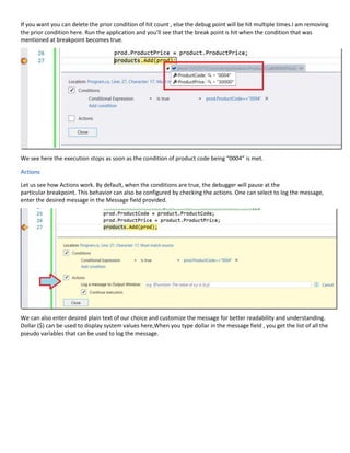 If you want you can delete the prior condition of hit count , else the debug point will be hit multiple times.I am removing
the prior condition here. Run the application and you’ll see that the break point is hit when the condition that was
mentioned at breakpoint becomes true.
We see here the execution stops as soon as the condition of product code being “0004” is met.
Actions
Let us see how Actions work. By default, when the conditions are true, the debugger will pause at the
particular breakpoint. This behavior can also be configured by checking the actions. One can select to log the message,
enter the desired message in the Message field provided.
We can also enter desired plain text of our choice and customize the message for better readability and understanding.
Dollar ($) can be used to display system values here,When you type dollar in the message field , you get the list of all the
pseudo variables that can be used to log the message.
 