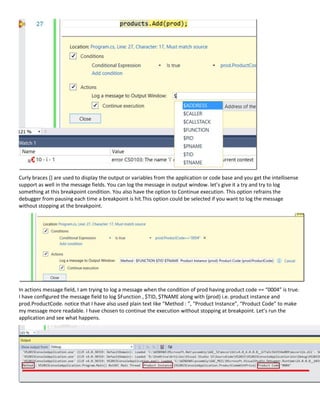 Curly braces {} are used to display the output or variables from the application or code base and you get the intellisense
support as well in the message fields. You can log the message in output window. let’s give it a try and try to log
something at this breakpoint condition. You also have the option to Continue execution. This option refrains the
debugger from pausing each time a breakpoint is hit.This option could be selected if you want to log the message
without stopping at the breakpoint.
In actions message field, I am trying to log a message when the condition of prod having product code == “0004” is true.
I have configured the message field to log $Function , $TID, $TNAME along with {prod} i.e. product instance and
prod.ProductCode. notice that I have also used plain text like “Method : ”, “Product Instance”, “Product Code” to make
my message more readable. I have chosen to continue the execution without stopping at breakpoint. Let’s run the
application and see what happens.
 