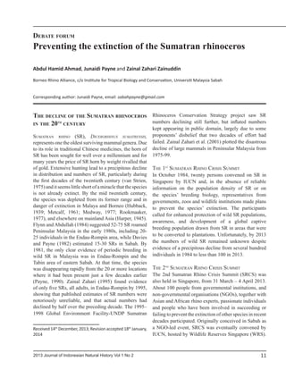 112013 Journal of Indonesian Natural History Vol 1 No 2
The decline of the Sumatran rhinoceros
in the 20th
century
Sumatran rhino (SR), Dicerorhinus sumatrensis,
represents one the oldest surviving mammal genera. Due
to its role in traditional Chinese medicines, the horn of
SR has been sought for well over a millennium and for
many years the price of SR horn by weight rivalled that
of gold. Extensive hunting lead to a precipitous decline
in distribution and numbers of SR, particularly during
the first decades of the twentieth century (van Strien,
1975)anditseemslittleshortofamiraclethatthespecies
is not already extinct. By the mid twentieth century,
the species was depleted from its former range and in
danger of extinction in Malaya and Borneo (Hubback,
1939; Metcalf, 1961; Medway, 1977; Rookmaaker,
1977), and elsewhere on mainland Asia (Harper, 1945).
Flynn and Abdullah (1984) suggested 52-75 SR roamed
Peninsular Malaysia in the early 1980s, including 20-
25 individuals in the Endau-Rompin area, while Davies
and Payne (1982) estimated 15-30 SRs in Sabah. By
1981, the only clear evidence of periodic breeding in
wild SR in Malaysia was in Endau-Rompin and the
Tabin area of eastern Sabah. At that time, the species
was disappearing rapidly from the 20 or more locations
where it had been present just a few decades earlier
(Payne, 1990). Zainal Zahari (1995) found evidence
of only five SRs, all adults, in Endau-Rompin by 1995,
showing that published estimates of SR numbers were
notoriously unreliable, and that actual numbers had
declined by half over the preceding decade. The 1995–
1998 Global Environment Facility-UNDP Sumatran
Rhinoceros Conservation Strategy project saw SR
numbers declining still further, but inflated numbers
kept appearing in public domain, largely due to some
proponents’ disbelief that two decades of effort had
failed. Zainal Zahari et al. (2001) plotted the disastrous
decline of large mammals in Peninsular Malaysia from
1975-99.
The 1st
Sumatran Rhino Crisis Summit
In October 1984, twenty persons convened on SR in
Singapore by IUCN and, in the absence of reliable
information on the population density of SR or on
the species’ breeding biology, representatives from
governments, zoos and wildlife institutions made plans
to prevent the species’ extinction. The participants
called for enhanced protection of wild SR populations,
awareness, and development of a global captive
breeding population drawn from SR in areas that were
to be converted to plantations. Unfortunately, by 2013
the numbers of wild SR remained unknown despite
evidence of a precipitous decline from several hundred
individuals in 1984 to less than 100 in 2013.
The 2nd
Sumatran Rhino Crisis Summit
The 2nd Sumatran Rhino Crisis Summit (SRCS) was
also held in Singapore, from 31 March – 4 April 2013.
About 100 people from governmental institutions, and
non-governmental organisations (NGOs), together with
Asian and African rhino experts, passionate individuals
and people who have been involved in succeeding or
failing to prevent the extinction of other species in recent
decades participated. Originally conceived in Sabah as
a NGO-led event, SRCS was eventually convened by
IUCN, hosted by Wildlife Reserves Singapore (WRS).
Preventing the extinction of the Sumatran rhinoceros
Debate forum
Abdul Hamid Ahmad, Junaidi Payne and Zainal Zahari Zainuddin
Borneo Rhino Alliance, c/o Institute for Tropical Biology and Conservation, Universiti Malaysia Sabah
Corresponding author: Junaidi Payne, email: sabahpayne@gmail.com
Received 14th
December, 2013; Revision accepted 18th
January,
2014
 