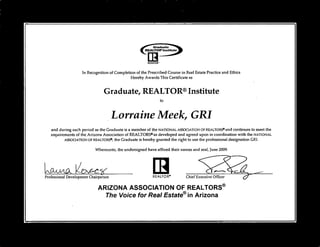 REALTOR' Chief Executive Officer
Graduate
REALTOR' Institute
ItREALTOR'
In Recognition of Completion of the Prescribed Course in Real Estate Practice and Ethics
Hereby Awards This Certificate as
Graduate, REALTOR® Institute
to
Lorraine Meek, GRI
and during such period as the Graduate is a member of the NATIONAL ASSOCIATION OF REALTORS®and continues to meet the
requirements of the Arizona Association of REALTORS® as developed and agreed upon in coordination with the NATIONAL
ASSOCIATION OF REALTORS®, the Graduate is hereby granted the right to use the professional designation GR1.
Whereunto, the undersigned have affixed their names and seal, June 2009.
•
LakAACL
Professional Development Chairperson
ARIZONA ASSOCIATION OF REALTORS®
The Voice for Real Estate® in Arizona
 