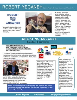 ROBERT
HAS
THE
ANSWERS
National Media Credits include:
Fox News, CNN, Good Morning
America, ABC News , News 12,
CNBC, News 4
At the age of sixteen,
while attending college
full-time, Robert Yeganeh
created his first highly
successful corporation.
Love My Shoes with four
locations and a staﬀ of 90
quickly grew to annual
gross sales of $10 million.
Over the past thirty years
Robert has become one
of America’s most
innovative and
accomplished leaders in
wholesale and retail
business.
Robert has become one of
America’s most innovative and
accomplished leaders in wholesale
and retail business.
* Currently Robert represents manufacturers of
footwear and other consumer oriented products sold
in America, produced in America, China, Brazil, India,
Spain and Rumania.
CRE ATING SUCCESS
Branding E-Commerce
ROBERT YEGANEHMaking Today’s Business Environment Work for You
His legendary eye for fashion footwear
and his ability to translate European
fashion footwear into products of high
appeal to the American market have
made him a great asset to
manufacturers, distributors and retailers.
Robert Yeganeh 516-428-4843 Rkcjyeganeh@gmail.com
He is experiencing
growing demand for
his extremely
cost eﬀective planning,
setup and
management of high
quality local and
regional “pop up” style
retail operations
designed to provide
viable and highly
profitable solutions to
businesses challenged
with outrageous real
estate costs and
growing competition
from internet marketers
utilizing e-commerce
2.0
With degrees in Business
and in Aeronautical
Engineering, the ability to
negotiate with American
and International
businesses at all levels and
unsurpassed marketing,
design and management
skills Robert Yeganeh is
redefining consumer
marketing for the 21st
Century.
I want to work with you to share my very real, eﬀective and easily
accomplished ideas that will help you and your company grow and
increase profitability.
 