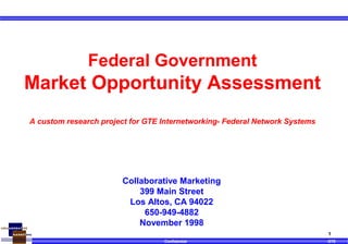 Confidential GTE
1
Collaborative Marketing
399 Main Street
Los Altos, CA 94022
650-949-4882
November 1998
Federal Government
Market Opportunity Assessment
A custom research project for GTE Internetworking- Federal Network Systems
 