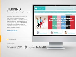 ecommerce
LIEBKIND
This online shop solution is oriented to
small eCommerce businesses with a
specific product line. It could be apparel,
health & beauty or sports products. The
range of goods may include 1000-2000
items in different categories but still
under the same brand and related to a
specific group of products.
www.lieb-kind.de
Ecommerce development, long-term support
Technologies:
 