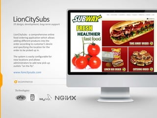 LionCitySubs
LionCitySubs - a comprehensive online
food ordering application which allows
adding different products into the
order according to customer’s desire
and specifying the location for the
order to be picked up in.
The system is easily configurable for
new locations and allows
administrators to add new pick-up
outlets “on the fly”.
www.lioncitysubs.com
UI design, development, long-term support
Technologies:
ecommerce
 
