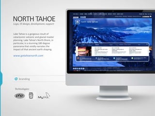 NORTHTAHOE
Lake Tahoe is a gorgeous result of
cataclysmic volcanic and glacial master
planning. Lake Tahoe’s North Shore, in
particular, is a stunning 180 degree
panorama that vividly narrates the
impact of that ancient earth shaping.
www.gotahoenorth.com
Logo, UI design, development, support
Technologies:
branding
 