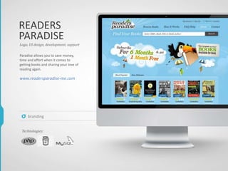 Paradise allows you to save money,
time and effort when it comes to
getting books and sharing your love of
reading again.
www.readersparadise-me.com
Logo, UI design, development, support
Technologies:
branding
READERS
PARADISE
 