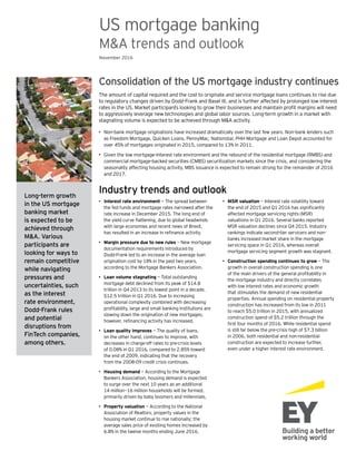 Consolidation of the US mortgage industry continues
The amount of capital required and the cost to originate and service mortgage loans continues to rise due
to regulatory changes driven by Dodd-Frank and Basel III, and is further affected by prolonged low interest
rates in the US. Market participants looking to grow their businesses and maintain profit margins will need
to aggressively leverage new technologies and global labor sources. Long-term growth in a market with
stagnating volume is expected to be achieved through M&A activity.
•	 Non-bank mortgage originations have increased dramatically over the last few years. Non-bank lenders such
as Freedom Mortgage, Quicken Loans, PennyMac, Nationstar, PHH Mortgage and Loan Depot accounted for
over 45% of mortgages originated in 2015, compared to 13% in 2011.
•	 Given the low mortgage-interest rate environment and the rebound of the residential mortgage (RMBS) and
commercial mortgage-backed securities (CMBS) securitization markets since the crisis, and considering the
seasonality affecting housing activity, MBS issuance is expected to remain strong for the remainder of 2016
and 2017.
Long-term growth
in the US mortgage
banking market
is expected to be
achieved through
M&A. Various
participants are
looking for ways to
remain competitive
while navigating
pressures and
uncertainties, such
as the interest
rate environment,
Dodd-Frank rules
and potential
disruptions from
FinTech companies,
among others.
US mortgage banking
M&A trends and outlook
November 2016
Industry trends and outlook
•	 Interest rate environment — The spread between
the fed funds and mortgage rates narrowed after the
rate increase in December 2015. The long end of
the yield curve flattening, due to global headwinds
with large economies and recent news of Brexit,
has resulted in an increase in refinance activity.
•	 Margin pressure due to new rules — New mortgage
documentation requirements introduced by
Dodd-Frank led to an increase in the average loan
origination cost by 18% in the past two years,
according to the Mortgage Bankers Association.
•	 Loan volume stagnating — Total outstanding
mortgage debt declined from its peak of $14.8
trillion in Q4 2013 to its lowest point in a decade,
$12.5 trillion in Q1 2016. Due to increasing
operational complexity combined with decreasing
profitability, large and small banking institutions are
slowing down the origination of new mortgages;
however, refinancing activity has increased.
•	 Loan quality improves — The quality of loans,
on the other hand, continues to improve, with
decreases in charge-off rates to pre-crisis levels
of 0.08% in Q1 2016, compared to 2.85% toward
the end of 2009, indicating that the recovery
from the 2008-09 credit crisis continues.
•	 Housing demand — According to the Mortgage
Bankers Association, housing demand is expected
to surge over the next 10 years as an additional
14 million—16 million households will be formed,
primarily driven by baby boomers and millennials.
•	 Property valuation — According to the National
Association of Realtors, property values in the
housing market continue to rise nationally; the
average sales price of existing homes increased by
6.8% in the twelve months ending June 2016.
•	 MSR valuation — Interest rate volatility toward
the end of 2015 and Q1 2016 has significantly
affected mortgage servicing rights (MSR)
valuations in Q1 2016. Several banks reported
MSR valuation declines since Q4 2015. Industry
rankings indicate second-tier servicers and non-
banks increased market share in the mortgage
servicing space in Q1 2016, whereas overall
mortgage servicing segment growth was stagnant.
•	 Construction spending continues to grow — The
growth in overall construction spending is one
of the main drivers of the general profitability in
the mortgage industry and directly correlates
with low interest rates and economic growth
that stimulates the demand of new residential
properties. Annual spending on residential property
construction has increased from its low in 2011
to reach $5.0 trillion in 2015, with annualized
construction spend of $5.2 trillion through the
first four months of 2016. While residential spend
is still far below the pre-crisis high of $7.3 billion
in 2006, both residential and non-residential
construction are expected to increase further,
even under a higher interest rate environment.
 