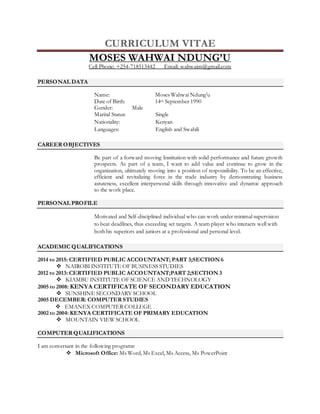 CURRICULUM VITAE
MOSES WAHWAI NDUNG’U
Cell Phone: +254-718513442 Email: wahwaim@gmail.com
PERSONAL DATA
Name: Moses Wahwai Ndung’u
Date of Birth: 14th September 1990
Gender: Male
Marital Status: Single
Nationality: Kenyan
Languages: English and Swahili
CAREER OBJECTIVES
Be part of a forward moving Institution with solid performance and future growth
prospects. As part of a team, I want to add value and continue to grow in the
organization, ultimately moving into a position of responsibility. To be an effective,
efficient and revitalizing force in the trade industry by demonstrating business
astuteness, excellent interpersonal skills through innovative and dynamic approach
to the work place.
PERSONAL PROFILE
Motivated and Self-disciplined individual who can work under minimal supervision
to beat deadlines, thus exceeding set targets. A team player who interacts well with
both his superiors and juniors at a professional and personal level.
ACADEMIC QUALIFICATIONS
2014 to 2015: CERTIFIED PUBLIC ACCOUNTANT; PART 3;SECTION 6
 NAIROBI INSTITUTE OF BUSINESS STUDIES
2012 to 2013: CERTIFIED PUBLIC ACCOUNTANT;PART 2;SECTION 3
 KIAMBU INSTITUTE OF SCIENCE AND TECHNOLOGY
2005 to 2008: KENYA CERTIFICATE OF SECONDARY EDUCATION
 SUNSHINE SECONDARY SCHOOL
2005 DECEMBER: COMPUTER STUDIES
 EMANEX COMPUTER COLLEGE
2002 to 2004: KENYA CERTIFICATE OF PRIMARY EDUCATION
 MOUNTAIN VIEW SCHOOL
COMPUTER QUALIFICATIONS
I am conversant in the following programs:
 Microsoft Office: Ms Word, Ms Excel, Ms Access, Ms PowerPoint
 
