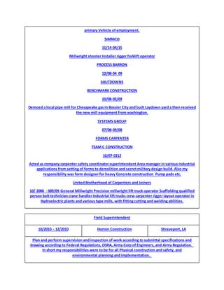 primary Vehicle of employment.
SIMMCO
11/14-04/15
Millwright shooter Installer rigger forklift operator
PROCESS BARRON
12/08-04 09
SHUTDOWNS
BENCHMARK CONSTRUCTION
10/08-02/09
Demoed a local pipe mill for Chesapeake gas in Bossier City and built Laydown yard a then received
the new mill equipment from washington.
SYSTEMS GROUP
07/08-09/08
FORMS CARPENTER
TEAM C CONSTRUCTION
10/07-0212
Acted as company carpenter safety coordinator superintendent Area manager in various Industrial
applications from setting of forms to demolition and secret military design build. Also my
responsibility was form designer for heavy Concrete construction Pump pads etc.
United Brotherhood of Carpenters and Joiners
10/ 2006 - 009/09 General Millwright Precision millwright lift truck operator Scaffolding qualified
person bolt technician crane handler Industrial lift trucks crew carpenter rigger layout operator in
Hydroelectric plants and various type mills, with fitting cutting and welding abilities.
Field Superintendent
10/2010 - 12/2010 Horton Construction Shreveport, LA
Plan and perform supervision and inspection of work according to submittal specifications and
drawing according to Federal Regulations, OSHA, Army Corp of Engineers, and Army Regulation.
In short my responsibilities were to be for all Physical construction and safety, and
environmental planning and implementation.
 