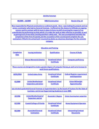 Job Site Foreman
08/2009 - 10/2009 M&D Construction Bossier City, LA
Was responsible for Physical construction or sediment ponds. Here I was looking for projects and ran
across a contractor who had no General Foreman. It offered me the chance to infiltrate an ongoing
concern and its contract with its team in place to hone my skill at earning the respect of my
subordinates by performing my duty which is to make the work as labor effective as possible as well
as gaining trust of men that I would guard their safety well. This was accomplished and after the
completion of the first of 2 ponds,and the excavation of the second pond complete the sub-
contractors I filled in for arrived and i resumed my duties as a business developer for the concrete
company.
Education and Training
Completion
Date
Issuing Institution Qualification Course of Study
Shreve Memorial Libraries Vocational School
Certificate
Computer proficiency
These courses are designed to create a greater degree of computer literacy,as well as to increase to
work forces qualifications.
10/01/2010 United states Army Vocational School
Certificate
Federal Register requirement
and disposition
01/2009 United Brotherhood
Carpenters and Joiner
Vocational School
Certificate
Union Millwright
Apprenticeship
was electeda potential General Foreman or Superintendent. by the board of Trustees for the State of
Louisiana. sent to Las Vegas training Academy in June 2009.
10/1996 United Brotherhood of
Carpenters and Joi
Associate's Degree Union Journeyman carpenter
01/1992 Coastal College of Florida Vocational School
Certificate
Heavy Equipment Operator
05/1984 Associated General
Contractors
Vocational School
Certificate
Interpreting Contract
Documents
 