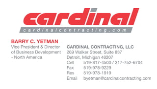 c a r d i n a l c o n t r a c t i n g . c o m
BARRY C. YETMAN
Vice President & Director
of Business Development
- North America
CARDINAL CONTRACTING, LLC
269 Walker Street, Suite 837
Detroit, Michigan 48207
Cell 519-817-4500 / 317-752-6704
Fax 519-978-9229
Res 519-978-1919
Email byetman@cardinalcontracting.com
 