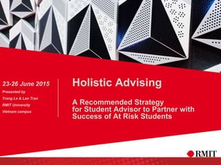 Holistic Advising
A Recommended Strategy
for Student Advisor to Partner with
Success of At Risk Students
23-26 June 2015
Presented by
Trang Le & Lan Tran
RMIT University
Vietnam campus
 