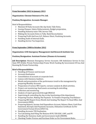 From November 2012 to January 2013
Organization: Chesnut Outsource Pvt. Ltd.
Position/Designation: Accounts Manager.
Brief of Responsibilities:
 Maintain Of Daily Accounts like day book, Tally Entry,
 Issuing Cheques, Salary Disbursements, Budget preparation,
 Handling Statutory taxes TDS, Service TAX,
 Making the Accounts Entry in Tally. Bank Reconciliation
 Preparing Profit And Loss A/C, Balance Sheet, Finalizing Accounts.
 Handling Audit of Internal Audit,
 Handling Service Tax Inspection.
From September 2008 to October 2012
Organization: GVK Emergency Management And Research Institute Goa
Position/Designation: Assistant Partner (Finance & Accounts)
Job Description: Maintain Emergency Service Accounts 108 Ambulance Service In Goa
State PPP (Public Private Partnership) Frame Work Funding By Government Of Goa And
Running By Private Partnership.
Brief of Responsibilities:
 Handling all Finance and Account
 Accounts finalization
 Consolidation of accounts at corporate level.
 Liaison with Statutory Auditors.
 Month end presentation of the performance trend to the management by
preparing Monthly Accounts.
 Preparation of various MIS reports, variance analysis & allied activities.
 Project cost monitoring, fixed assets accounting & controlling.
 Collection and monitoring.
 Analysis of report generated through ORACLE
 Supervising & controlling the day to day functioning of the department.
 Preparing Voucher, Making The Payment To Vendors Preparing Trial Balance
 Preparing MIS Report Every Month And Sending The Report To Head Office And
Government (DHS).
 Preparing Reports, Income And Expenditure Account, Balance Sheet, Cash Flow
Statement, Receipts And Payments Accounts, Utilization Certificate As Per
Government Format (Form GFR19 A).
 Handling Accounts Till Finalization,
 Tax Calculating And Filing The Returns Of Pf, TDS ESIC, LWF, and PF.
 Handling the Statutory Audit and Government Audit (NRHM).
 Checking Tender Process and Purchase Order as Per Government Rules.
 
