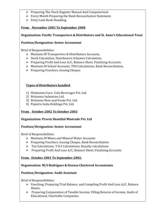  Preparing The Stock Register Manual And Computerized.
 Every Month Preparing the Bank Reconciliation Statement.
 Petty Cash Book Handling.
From November 2003 To September 2008
Organization: Pacific Transporters & Distributors and St. Anne’s Educational Trust
Position/Designation: Senior Accountant
Brief of Responsibilities:
 Maintain Of Transporters & Distributors Accounts,
 Stock Calculation, Distributors Schemes Calculation,
 Preparing Profit And Loss A/C, Balance Sheet, Finalizing Accounts.
 Maintain Of School Accounts, TDS Calculations, Bank Reconciliation,
 Preparing Vouchers, Issuing Cheque.
Types of Distributors handled
1) Hindustan Coco- Cola Beverages Pvt. Ltd.
2) Britannia Industries Ltd.
3) Britannia New zeal Foods Pvt. Ltd.
4) PepsiCo India Holdings Pvt. Ltd.
From October 2002 To October 2003
Organization: Pravin Shantilal Mintrade Pvt. Ltd
Position/Designation: Senior Accountant
Brief of Responsibilities:
 Maintain Of Mines and Mineral Water Accounts
 Preparing Vouchers, Issuing Cheque, Bank Reconciliation
 Tax Calculations, T.D.S Calculations, Royalty calculations
 Preparing Profit And Loss A/C, Balance Sheet, Finalizing Accounts
From October 2001 To September 2002.
Organization: M/S Rodrigues & Dsouza Chartered Accountants
Position/Designation: Audit Assistant
Brief of Responsibilities:
 Vouching, Preparing Trial Balance, and Compiling Profit And Loss A/C, Balance
Sheets.
 Preparing Computation of Taxable Income, Filling Returns of Income, Audit of
Educational, Charitable Companies.
 