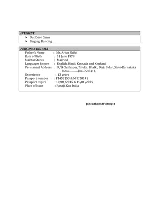 INTEREST
 Out Door Game
 Singing, Dancing
PERSONAL DETAILS
Father’s Name : Mr. Arjun Shilpi
Date of Birth : 01 June 1978
Marital Status : Married
Languages known : English ,Hindi, Kannada and Konkani
Permanent Address : R/O Chalkapur, Taluka: Bhalki, Dist: Bidar, State-Karnataka
India---------Pin---585414.
Experience : 13 years
Passport number : F1453153 & M 5328141
Passport Expire : 10/01/2015 & 15012025
Place of Issue : Panaji, Goa India.
(Shivakumar Shilpi)
 